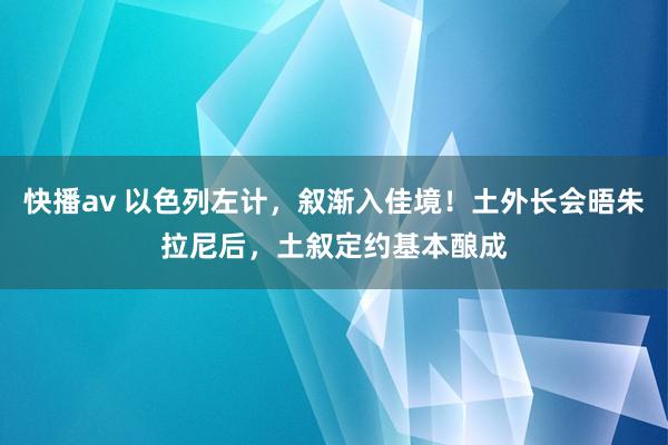 快播av 以色列左计，叙渐入佳境！土外长会晤朱拉尼后，土叙定约基本酿成