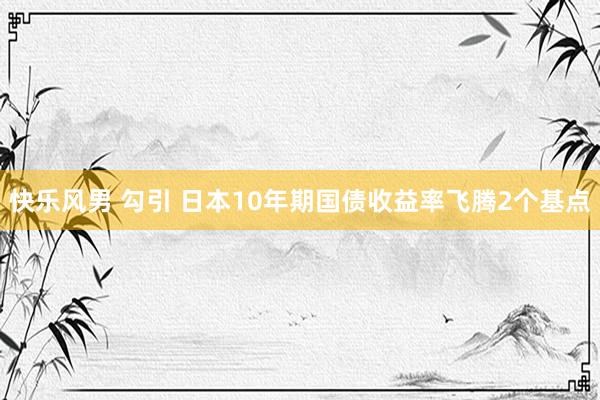 快乐风男 勾引 日本10年期国债收益率飞腾2个基点