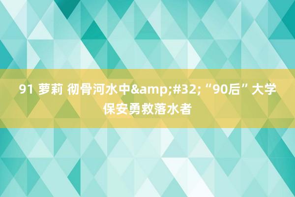 91 萝莉 彻骨河水中&#32;“90后”大学保安勇救落水者