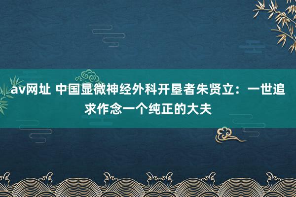 av网址 中国显微神经外科开垦者朱贤立：一世追求作念一个纯正的大夫