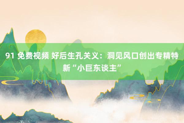 91 免费视频 好后生孔关义：洞见风口创出专精特新“小巨东谈主”