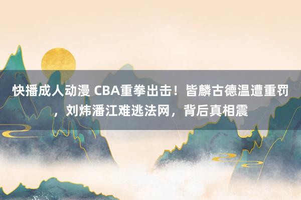 快播成人动漫 CBA重拳出击！皆麟古德温遭重罚，刘炜潘江难逃法网，背后真相震