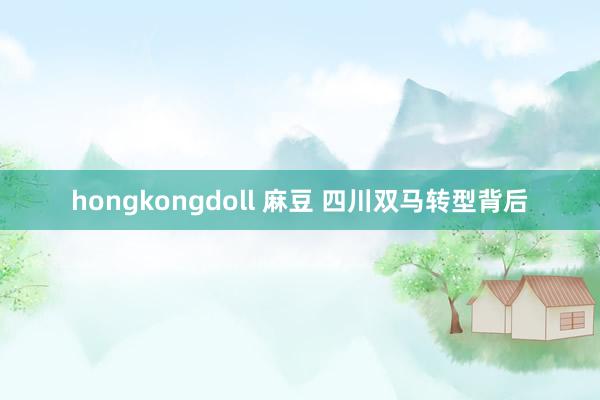 hongkongdoll 麻豆 四川双马转型背后