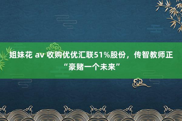 姐妹花 av 收购优优汇联51%股份，传智教师正“豪赌一个未来”