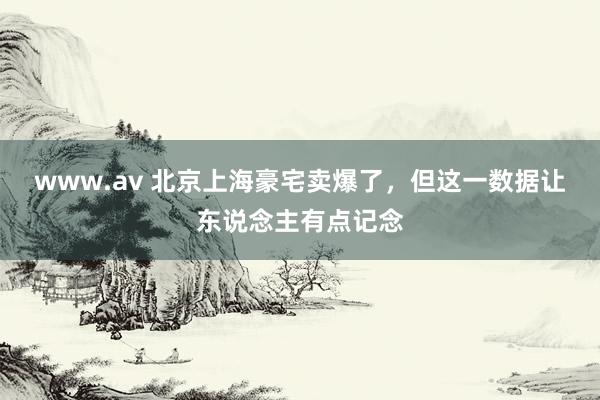 www.av 北京上海豪宅卖爆了，但这一数据让东说念主有点记念