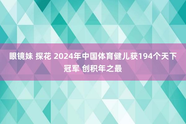 眼镜妹 探花 2024年中国体育健儿获194个天下冠军 创积年之最