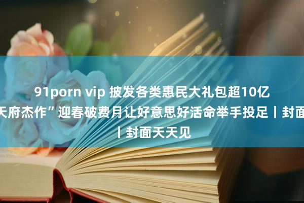 91porn vip 披发各类惠民大礼包超10亿元，“天府杰作”迎春破费月让好意思好活命举手投足丨封面天天见