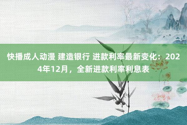 快播成人动漫 建造银行 进款利率最新变化：2024年12月，全新进款利率利息表