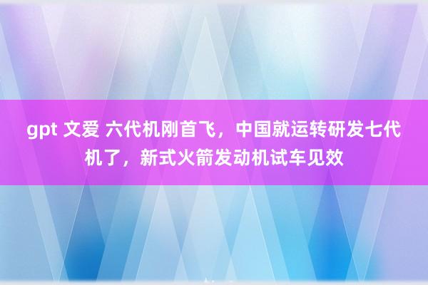 gpt 文爱 六代机刚首飞，中国就运转研发七代机了，新式火箭发动机试车见效