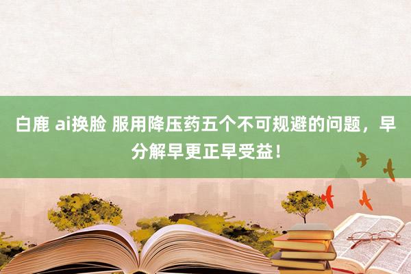 白鹿 ai换脸 服用降压药五个不可规避的问题，早分解早更正早受益！