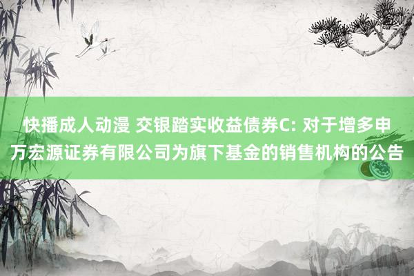 快播成人动漫 交银踏实收益债券C: 对于增多申万宏源证券有限公司为旗下基金的销售机构的公告