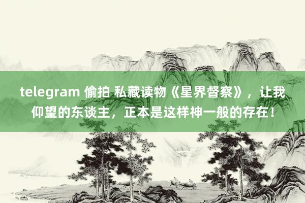 telegram 偷拍 私藏读物《星界督察》，让我仰望的东谈主，正本是这样神一般的存在！