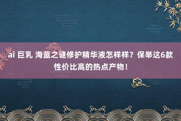 ai 巨乳 海蓝之谜修护精华液怎样样？保举这6款性价比高的热点产物！