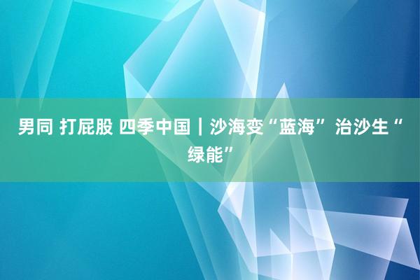 男同 打屁股 四季中国｜沙海变“蓝海” 治沙生“绿能”