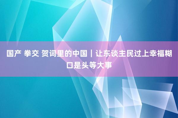 国产 拳交 贺词里的中国｜让东谈主民过上幸福糊口是头等大事