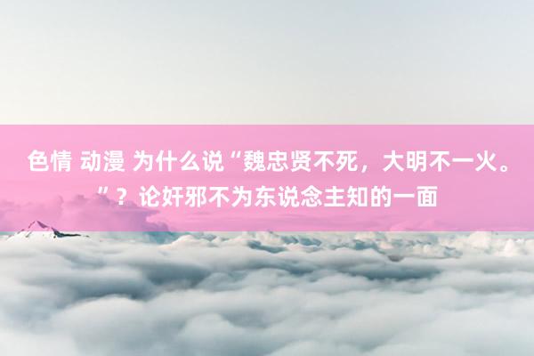 色情 动漫 为什么说“魏忠贤不死，大明不一火。”？论奸邪不为东说念主知的一面