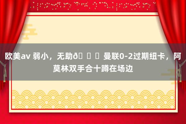 欧美av 弱小，无助😖曼联0-2过期纽卡，阿莫林双手合十蹲在场边