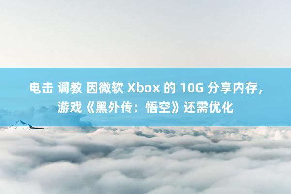 电击 调教 因微软 Xbox 的 10G 分享内存，游戏《黑外传：悟空》还需优化