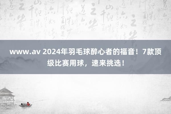 www.av 2024年羽毛球醉心者的福音！7款顶级比赛用球，速来挑选！