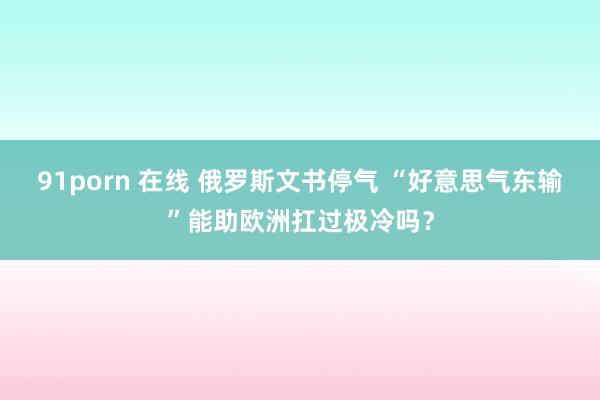 91porn 在线 俄罗斯文书停气 “好意思气东输”能助欧洲扛过极冷吗？