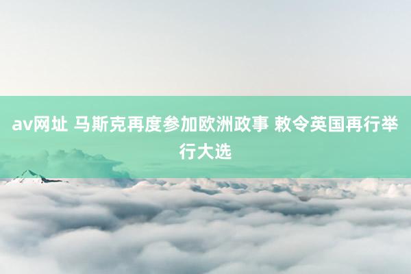 av网址 马斯克再度参加欧洲政事 敕令英国再行举行大选