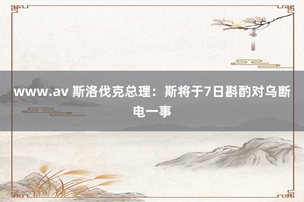 www.av 斯洛伐克总理：斯将于7日斟酌对乌断电一事