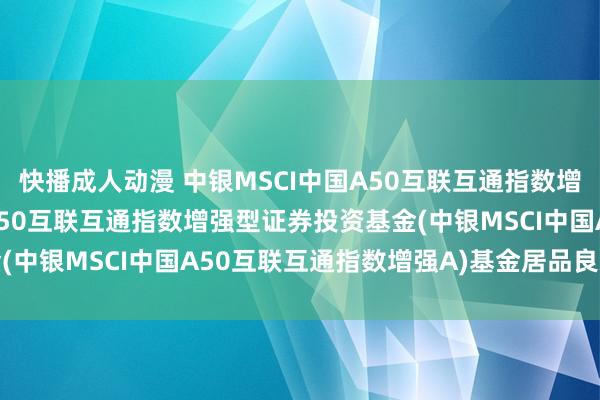 快播成人动漫 中银MSCI中国A50互联互通指数增强A: 中银MSCI中国A50互联互通指数增强型证券投资基金(中银MSCI中国A50互联互通指数增强A)基金居品良友节录更新