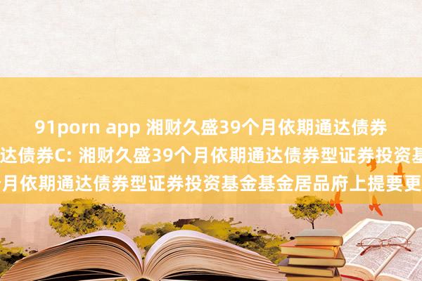 91porn app 湘财久盛39个月依期通达债券A，湘财久盛39个月依期通达债券C: 湘财久盛39个月依期通达债券型证券投资基金基金居品府上提要更新