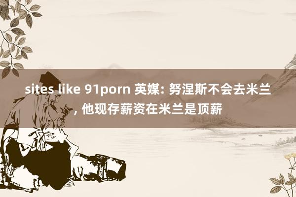 sites like 91porn 英媒: 努涅斯不会去米兰， 他现存薪资在米兰是顶薪