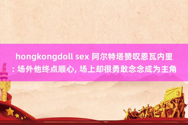 hongkongdoll sex 阿尔特塔赞叹恩瓦内里: 场外他终点顺心， 场上却很勇敢念念成为主角