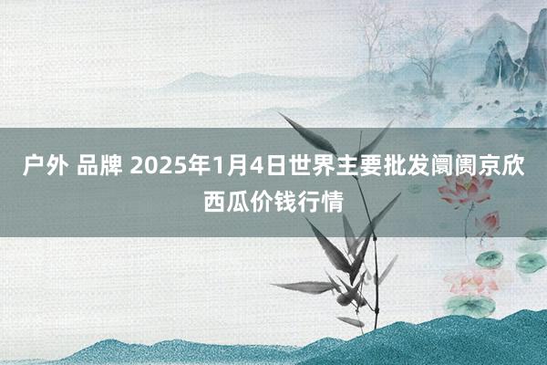 户外 品牌 2025年1月4日世界主要批发阛阓京欣西瓜价钱行情