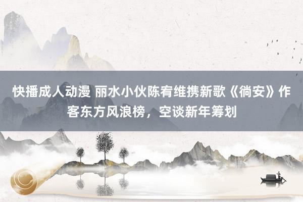 快播成人动漫 丽水小伙陈宥维携新歌《徜安》作客东方风浪榜，空谈新年筹划