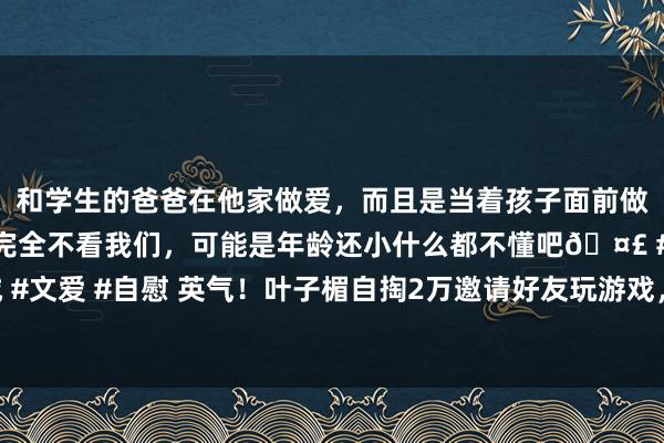 和学生的爸爸在他家做爱，而且是当着孩子面前做爱，太刺激了，孩子完全不看我们，可能是年龄还小什么都不懂吧🤣 #同城 #文爱 #自慰 英气！叶子楣自掏2万邀请好友玩游戏，准备复出拍内心戏彻底电影