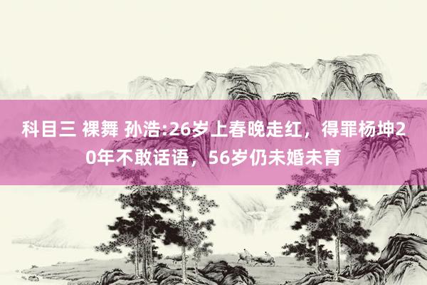 科目三 裸舞 孙浩:26岁上春晚走红，得罪杨坤20年不敢话语，56岁仍未婚未育