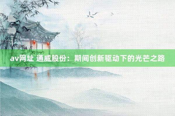 av网址 通威股份：期间创新驱动下的光芒之路