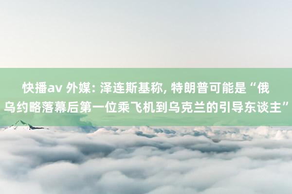 快播av 外媒: 泽连斯基称， 特朗普可能是“俄乌约略落幕后第一位乘飞机到乌克兰的引导东谈主”