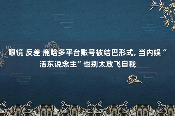 眼镜 反差 鹿晗多平台账号被结巴形式， 当内娱“活东说念主”也别太放飞自我