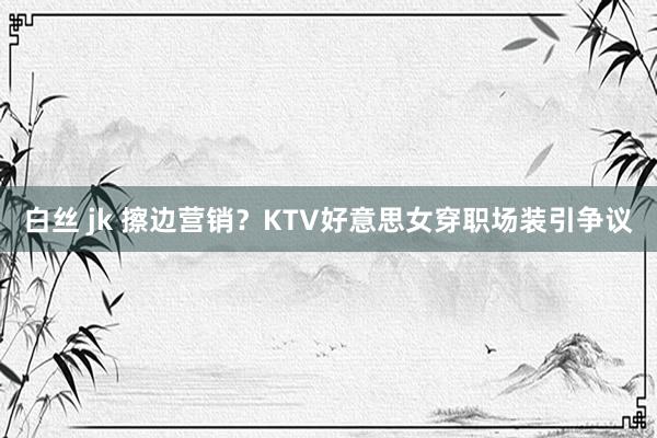 白丝 jk 擦边营销？KTV好意思女穿职场装引争议