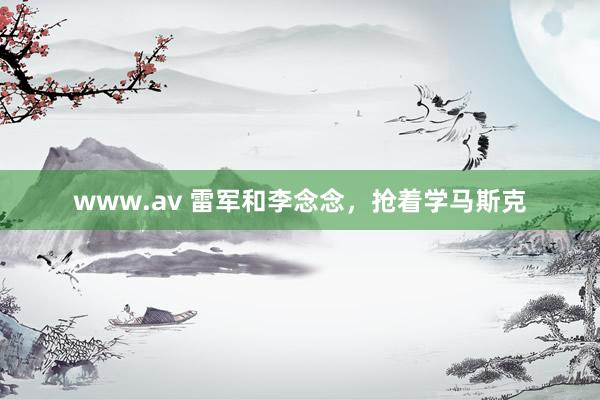 www.av 雷军和李念念，抢着学马斯克