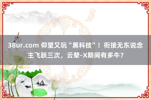 38ur.com 仰望又玩“黑科技”！衔接无东说念主飞跃三次，云辇-X期间有多牛？