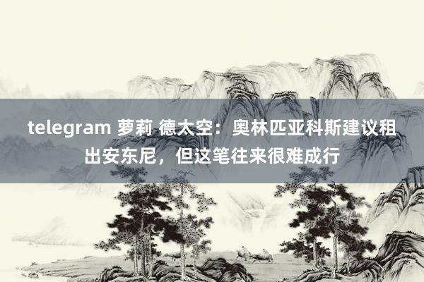 telegram 萝莉 德太空：奥林匹亚科斯建议租出安东尼，但这笔往来很难成行