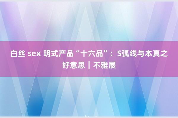 白丝 sex 明式产品“十六品”：S弧线与本真之好意思｜不雅展