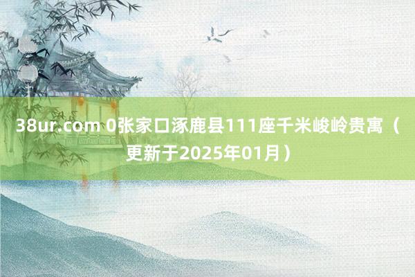 38ur.com 0张家口涿鹿县111座千米峻岭贵寓（更新于2025年01月）