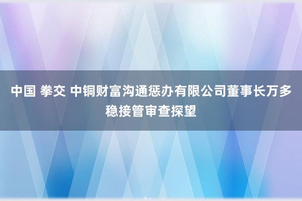 中国 拳交 中铜财富沟通惩办有限公司董事长万多稳接管审查探望