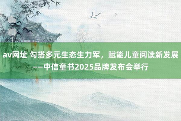 av网址 勾搭多元生态生力军，赋能儿童阅读新发展——中信童书2025品牌发布会举行