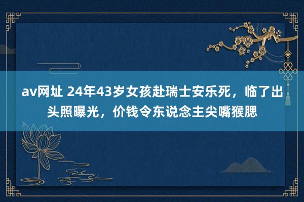 av网址 24年43岁女孩赴瑞士安乐死，临了出头照曝光，价钱令东说念主尖嘴猴腮