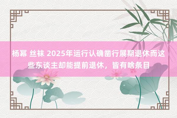 杨幂 丝袜 2025年运行认确凿行展期退休而这些东谈主却能提前退休，皆有啥条目