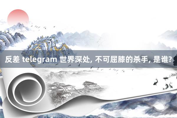 反差 telegram 世界深处， 不可屈膝的杀手， 是谁?