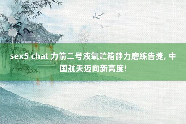 sex5 chat 力箭二号液氧贮箱静力磨练告捷， 中国航天迈向新高度!