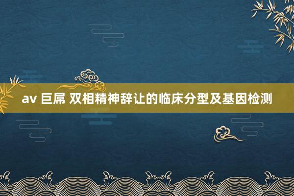 av 巨屌 双相精神辞让的临床分型及基因检测